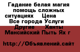 Гадание белая магия помощь сложных ситуациях  › Цена ­ 500 - Все города Услуги » Другие   . Ханты-Мансийский,Пыть-Ях г.